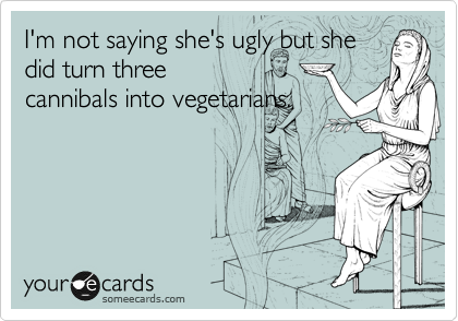 I'm not saying she's ugly but she
did turn three
cannibals into vegetarians.
