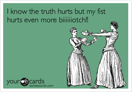 I know the truth hurts but my fist hurts even more biiiiiiotch!!