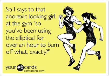 So I says to that
anorexic looking girl
at the gym "so
you've been using 
the elliptical for
over an hour to burn
off what, exactly?"