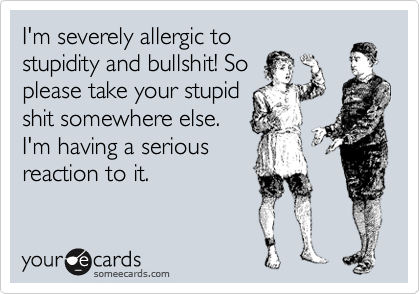 I'm severely allergic to
stupidity and bullshit! So
please take your stupid
shit somewhere else.
I'm having a serious
reaction to it.
