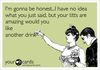I'm gonna be honest...I have no idea what you just said, but your titts are amazing would you
like
another drink