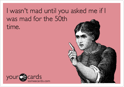 I wasn't mad until you asked me if I was mad for the 50th
time. 