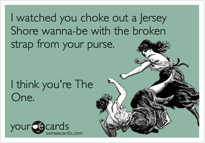 I watched you choke out a Jersey Shore wanna-be with the broken strap from your purse. 


I think you're The
One.