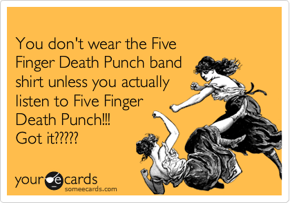 
You don't wear the Five 
Finger Death Punch band 
shirt unless you actually 
listen to Five Finger 
Death Punch!!!  
Got it?????