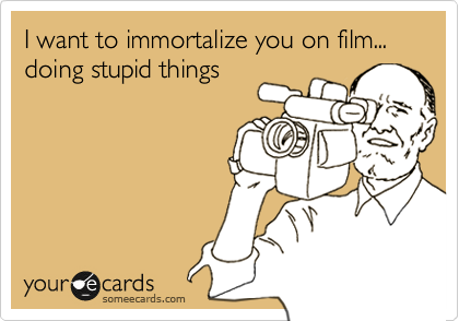 I want to immortalize you on film... doing stupid things