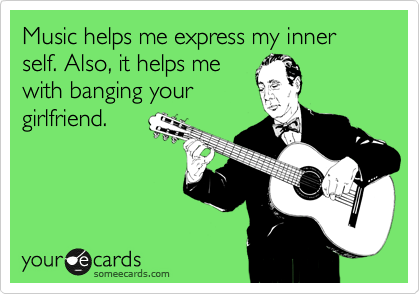 Music helps me express my inner self. Also, it helps me
with banging your
girlfriend.