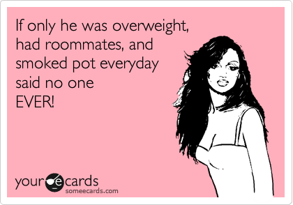 If only he was overweight,
had roommates, and
smoked pot everyday
said no one
EVER! 