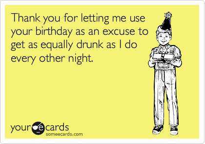 Thank you for letting me use
your birthday as an excuse to
get as equally drunk as I do
every other night.