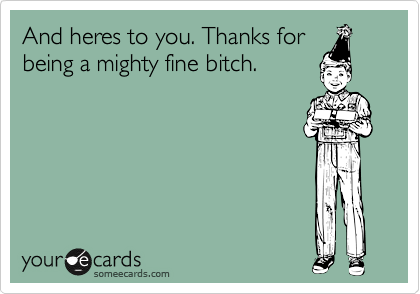 And heres to you. Thanks for
being a mighty fine bitch.