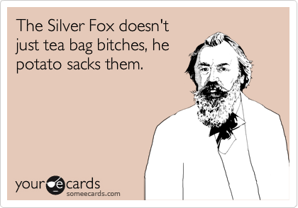 The Silver Fox doesn't
just tea bag bitches, he
potato sacks them.
