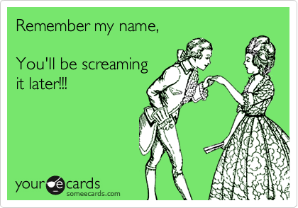 Remember my name,

You'll be screaming
it later!!!