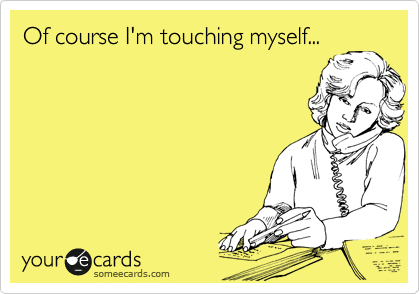 Of course I'm touching myself... 