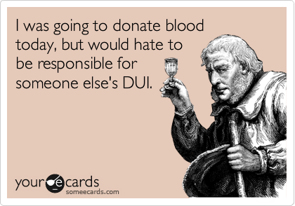 I was going to donate blood
today, but would hate to
be responsible for
someone else's DUI.