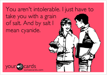 You aren't intolerable. I just have to take you with a grain
of salt. And by salt I
mean cyanide.