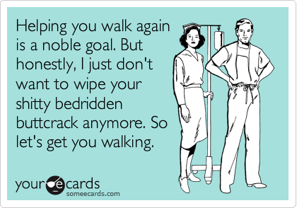 Helping you walk again
is a noble goal. But
honestly, I just don't
want to wipe your
shitty bedridden
buttcrack anymore. So
let's get you walking.