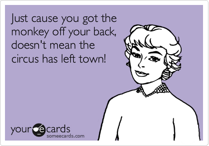Just cause you got the
monkey off your back,
doesn't mean the
circus has left town!