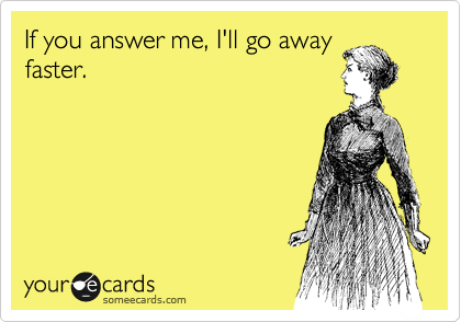If you answer me, I'll go away
faster. 