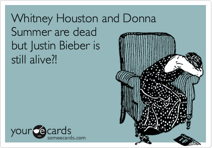 Whitney Houston and Donna Summer are dead
but Justin Bieber is
still alive?!