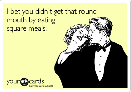 I bet you didn't get that round mouth by eating
square meals.