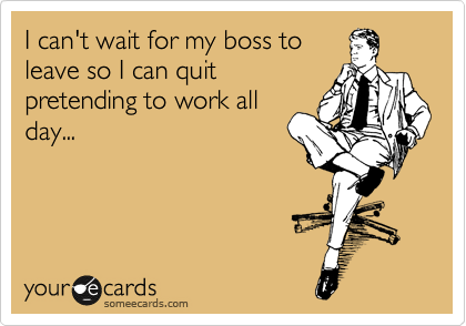 I can't wait for my boss to
leave so I can quit
pretending to work all
day...