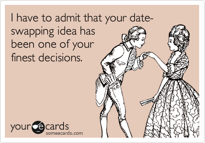 I have to admit that your date-swapping idea has
been one of your
finest decisions.