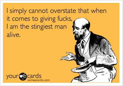 I simply cannot overstate that when
it comes to giving fucks,
I am the stingiest man
alive.