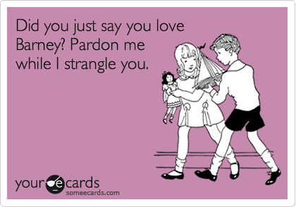 Did you just say you love
Barney? Pardon me
while I strangle you.
