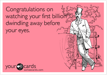 Congratulations on
watching your first billion
dwindling away before
your eyes.