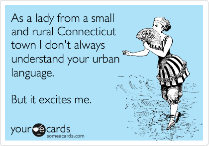 As a lady from a small
and rural Connecticut 
town I don't always
understand your urban
language.

But it excites me.