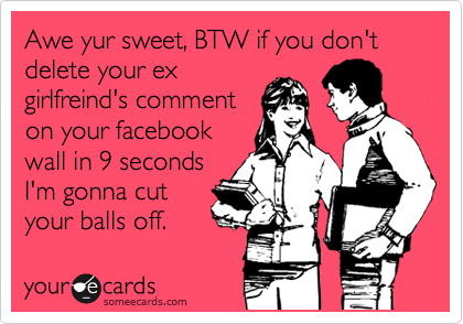 Awe yur sweet, BTW if you don't delete your ex
girlfreind's comment
on your facebook
wall in 9 seconds 
I'm gonna cut
your balls off.