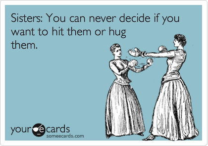 Sisters: You can never decide if you want to hit them or hug
them.