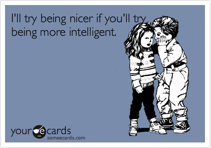 I'll try being nicer if you'll try 
being more intelligent.