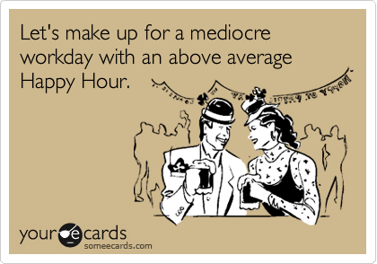 Let's make up for a mediocre workday with an above average Happy Hour.