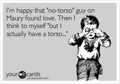 I'm happy that "no-torso" guy on Maury found love. Then I
think to myself "but I
actually have a torso..."