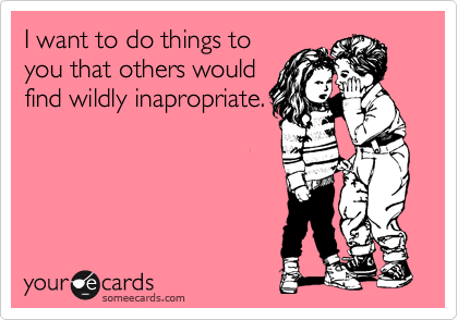 I want to do things to
you that others would
find wildly inapropriate.