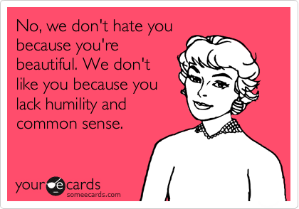 No, we don't hate you
because you're
beautiful. We don't
like you because you
lack humility and
common sense.
