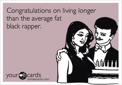 Congratulations on living longer than the average fat
black rapper.