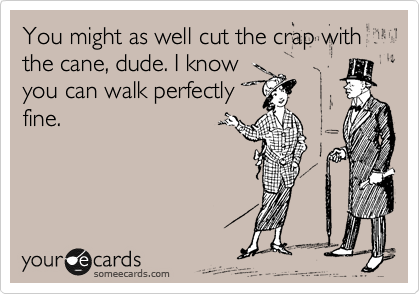You might as well cut the crap with the cane, dude. I know
you can walk perfectly
fine.