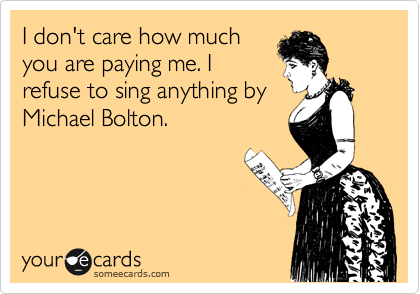 I don't care how much
you are paying me. I
refuse to sing anything by
Michael Bolton.