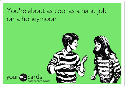 You're about as cool as a hand job on a honeymoon