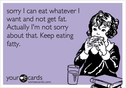 sorry I can eat whatever I
want and not get fat.
Actually I'm not sorry
about that. Keep eating
fatty. 