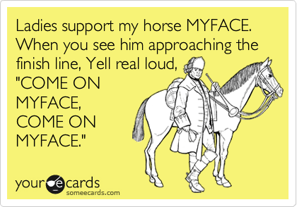 Ladies support my horse MYFACE. When you see him approaching the finish line, Yell real loud,
"COME ON
MYFACE,
COME ON
MYFACE."