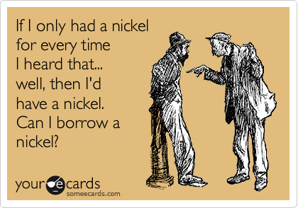 If I only had a nickel 
for every time
I heard that...
well, then I'd
have a nickel.
Can I borrow a
nickel?