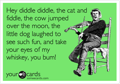 Hey diddle diddle, the cat and
fiddle, the cow jumped
over the moon, the
little dog laughed to
see such fun, and take
your eyes of my
whiskey, you bum! 