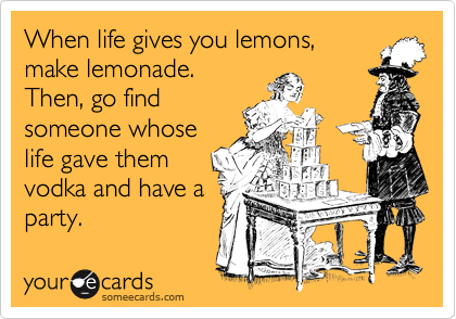 When life gives you lemons,
make lemonade.
Then, go find
someone whose
life gave them
vodka and have a
party.