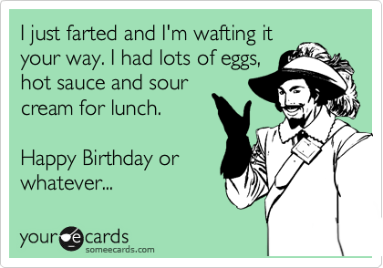 I just farted and I'm wafting it
your way. I had lots of eggs,
hot sauce and sour
cream for lunch.

Happy Birthday or
whatever...