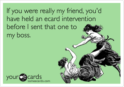 If you were really my friend, you'd have held an ecard intervention before I sent that one to
my boss.