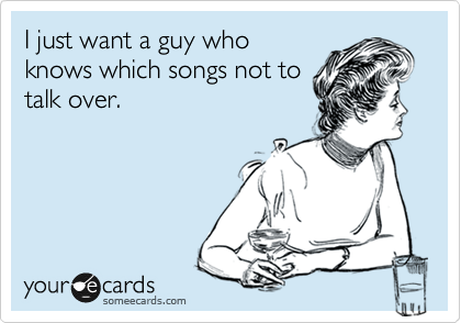 I just want a guy who
knows which songs not to
talk over.