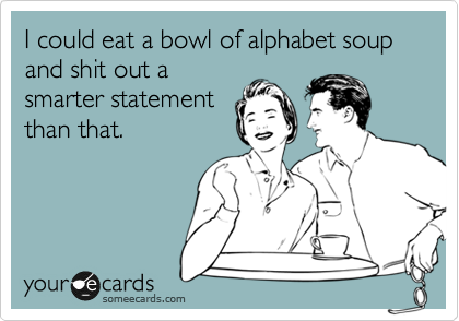 I could eat a bowl of alphabet soup and shit out a
smarter statement
than that.