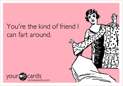 

You're the kind of friend I
can fart around.
